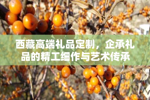 西藏高端礼品定制，企承礼品的精工细作与艺术传承