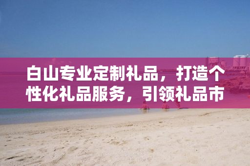白山专业定制礼品，打造个性化礼品服务，引领礼品市场新潮流
