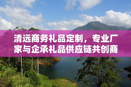 清远商务礼品定制，专业厂家与企承礼品供应链共创商务新风尚